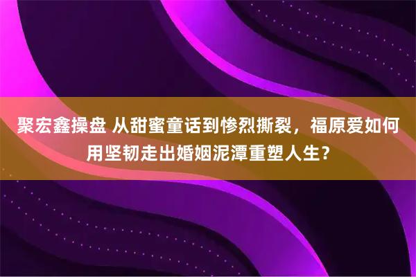 聚宏鑫操盘 从甜蜜童话到惨烈撕裂，福原爱如何用坚韧走出婚姻泥潭重塑人生？