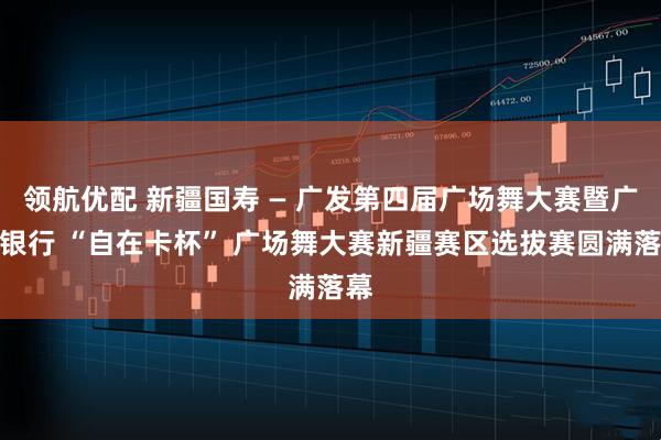 领航优配 新疆国寿 — 广发第四届广场舞大赛暨广发银行 “自在卡杯” 广场舞大赛新疆赛区选拔赛圆满落幕