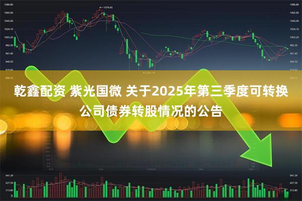 乾鑫配资 紫光国微 关于2025年第三季度可转换公司债券转股情况的公告