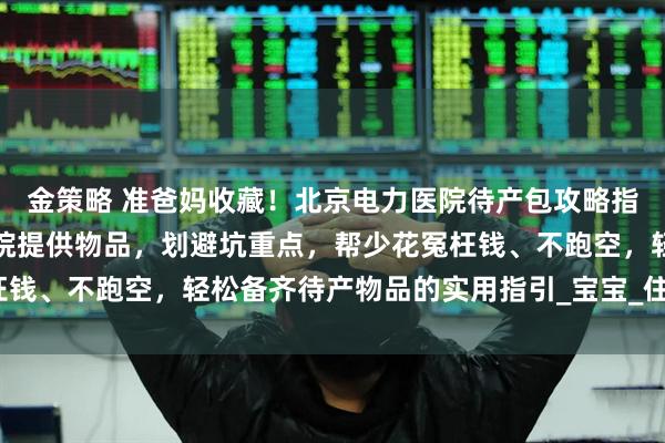 金策略 准爸妈收藏!北京电力医院待产包攻略指南:梳理必备清单、医院提供物品,划避坑重点,帮少花冤枉钱、不跑空,轻松备齐待产物品的实用指引_宝宝_住院_六里桥