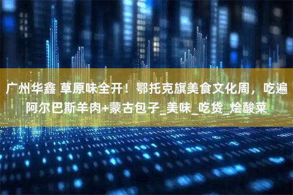 广州华鑫 草原味全开!鄂托克旗美食文化周,吃遍阿尔巴斯羊肉+蒙古包子_美味_吃货_烩酸菜