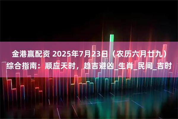 金港赢配资 2025年7月23日(农历六月廿九)综合指南:顺应天时,趋吉避凶_生肖_民间_吉时