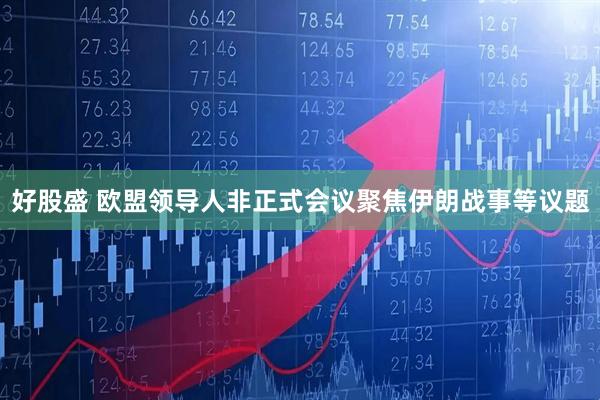 好股盛 欧盟领导人非正式会议聚焦伊朗战事等议题