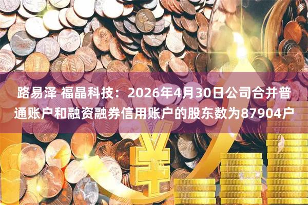 路易泽 福晶科技：2026年4月30日公司合并普通账户和融资融券信用账户的股东数为87904户