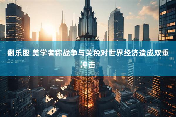 翻乐股 美学者称战争与关税对世界经济造成双重冲击