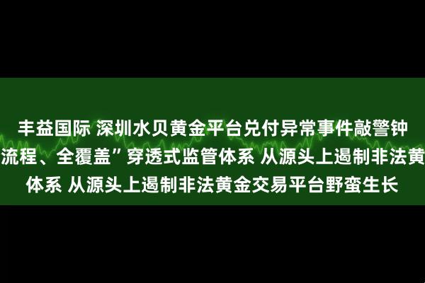 丰益国际 深圳水贝黄金平台兑付异常事件敲警钟，专家呼吁 构建“全流程、全覆盖”穿透式监管体系 从源头上遏制非法黄金交易平台野蛮生长