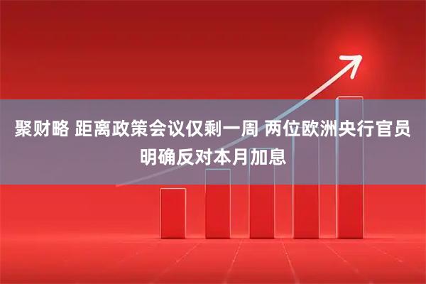 聚财略 距离政策会议仅剩一周 两位欧洲央行官员明确反对本月加息