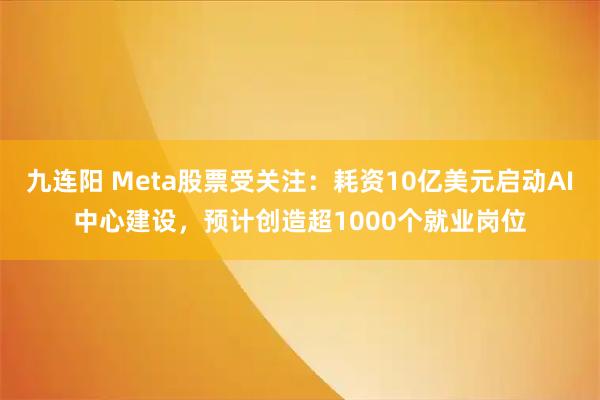 九连阳 Meta股票受关注：耗资10亿美元启动AI中心建设，预计创造超1000个就业岗位