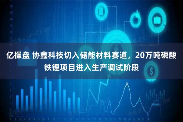 亿操盘 协鑫科技切入储能材料赛道，20万吨磷酸铁锂项目进入生产调试阶段