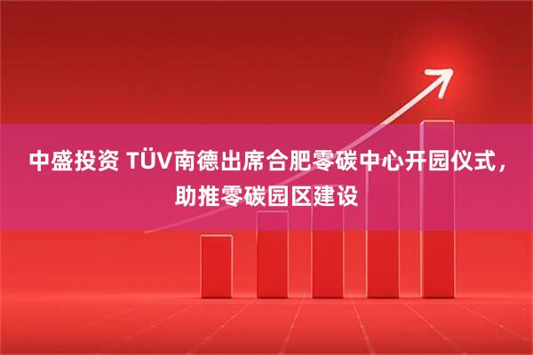 中盛投资 TÜV南德出席合肥零碳中心开园仪式，助推零碳园区建设