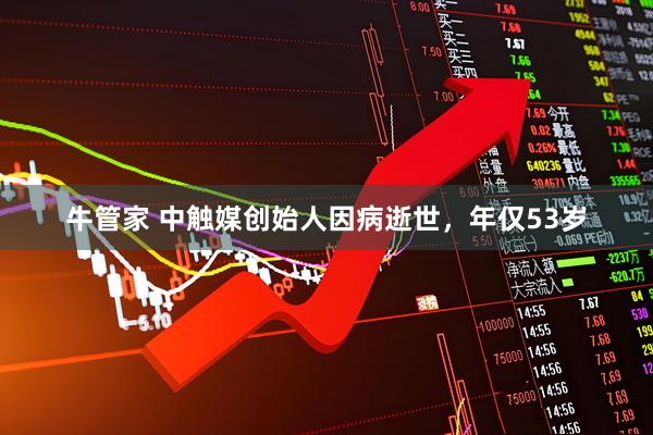 牛管家 中触媒创始人因病逝世，年仅53岁