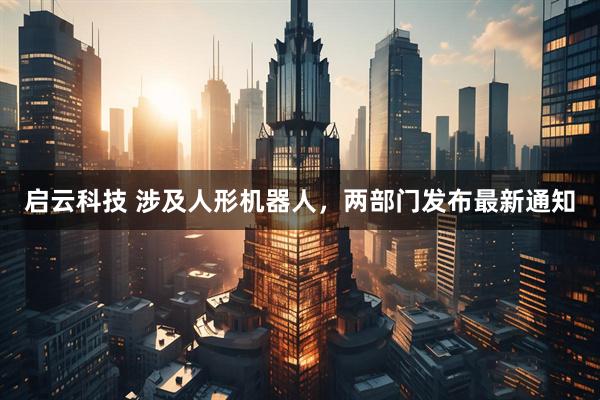 启云科技 涉及人形机器人，两部门发布最新通知