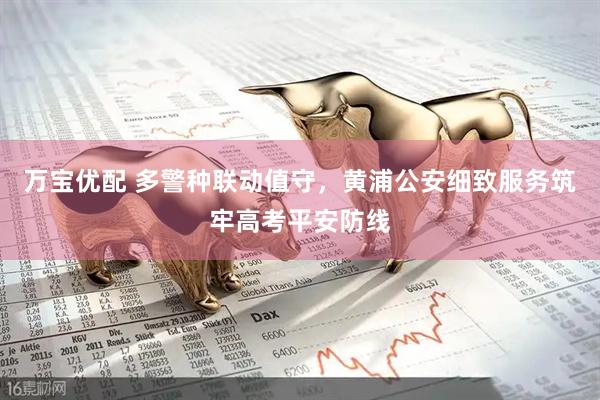 万宝优配 多警种联动值守，黄浦公安细致服务筑牢高考平安防线