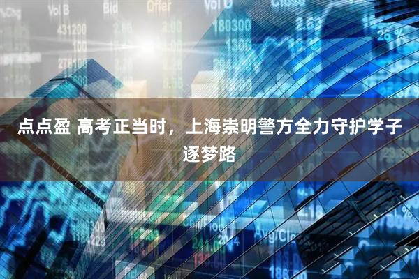 点点盈 高考正当时，上海崇明警方全力守护学子逐梦路