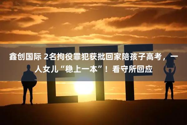 鑫创国际 2名拘役罪犯获批回家陪孩子高考，一人女儿“稳上一本”！看守所回应