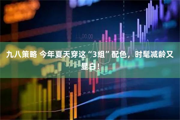 九八策略 今年夏天穿这“3组”配色，时髦减龄又显白！