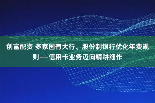 创富配资 多家国有大行、股份制银行优化年费规则——信用卡业务迈向精耕细作