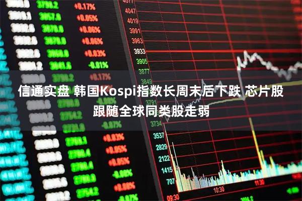 信通实盘 韩国Kospi指数长周末后下跌 芯片股跟随全球同类股走弱