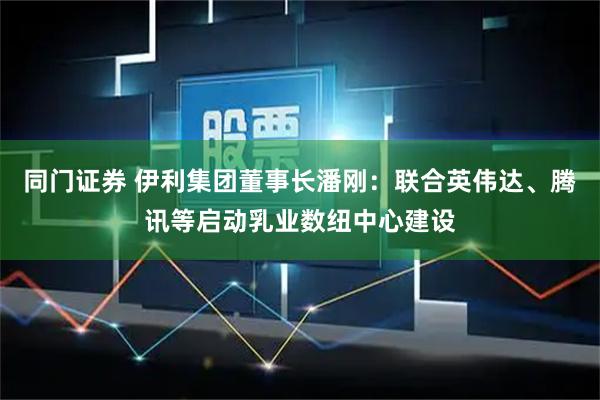 同门证券 伊利集团董事长潘刚：联合英伟达、腾讯等启动乳业数纽中心建设