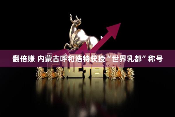 翻倍赚 内蒙古呼和浩特获授“世界乳都”称号
