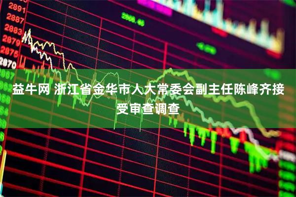 益牛网 浙江省金华市人大常委会副主任陈峰齐接受审查调查