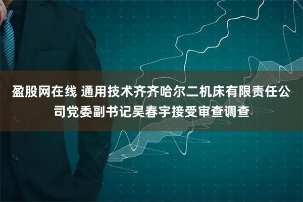 盈股网在线 通用技术齐齐哈尔二机床有限责任公司党委副书记吴春宇接受审查调查