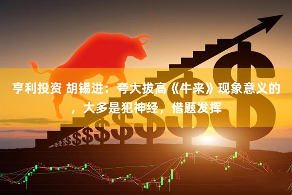 亨利投资 胡锡进：夸大拔高《牛来》现象意义的，大多是犯神经，借题发挥