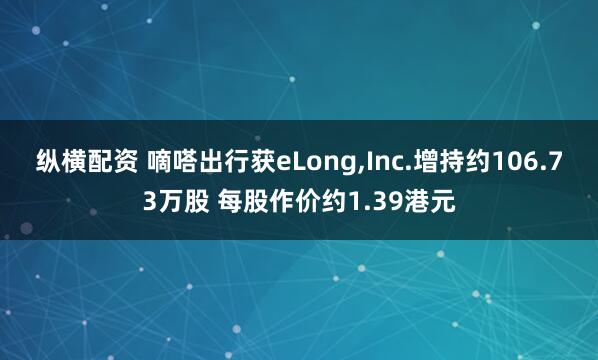 纵横配资 嘀嗒出行获eLong,Inc.增持约106.73万股 每股作价约1.39港元