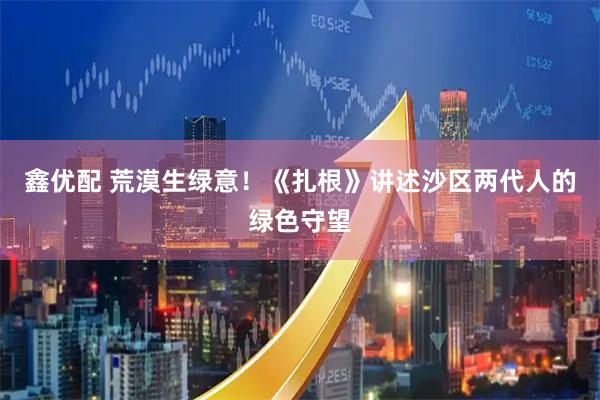 鑫优配 荒漠生绿意!《扎根》讲述沙区两代人的绿色守望