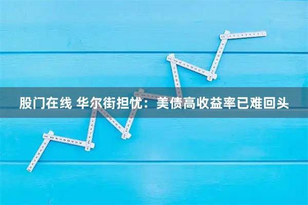 股门在线 华尔街担忧：美债高收益率已难回头
