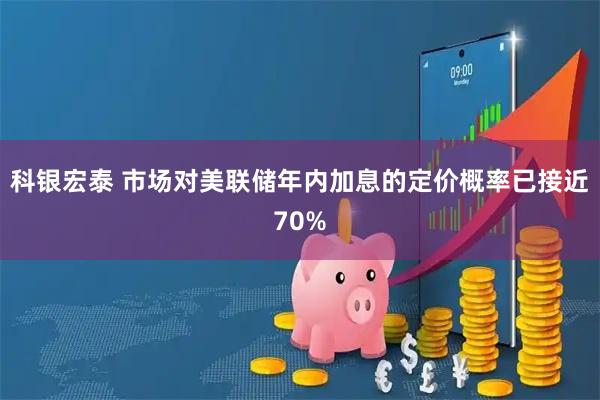 科银宏泰 市场对美联储年内加息的定价概率已接近70%